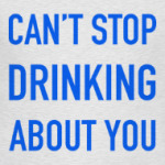 Can't stop drinking about you