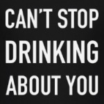 Can't stop drinking about you